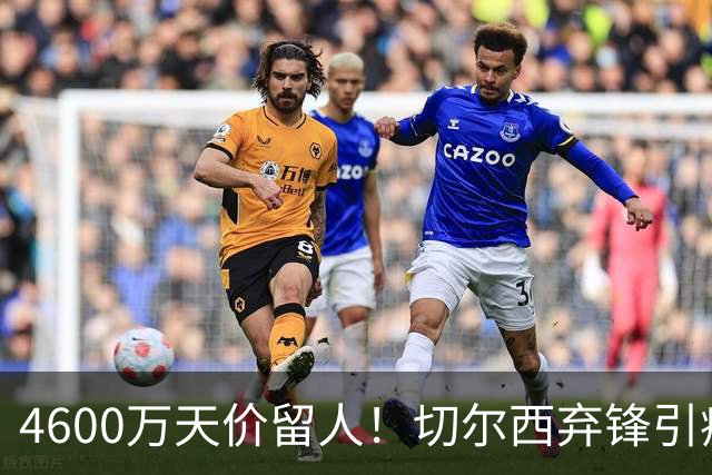 4600万天价留人！切尔西弃锋引疯抢，埃弗顿真敢重金接盘